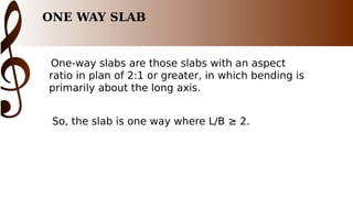 ONE WAY SLAB
One-way slabs are those slabs with an aspect
ratio in plan of 2:1 or greater, in which bending is
primarily about the long axis.
So, the slab is one way where L/B ≥ 2.
 
