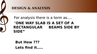 DESIGN & ANALYSIS
For analysis there is a term as….
“ONE WAY SLAB IS A SET OF A
RECTANGULAR BEAMS SIDE BY
SIDE”
But How ???
Lets find it…..
 
