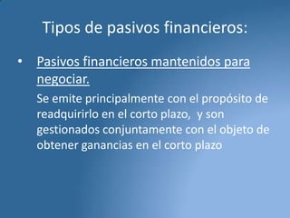 Tipos de pasivos financieros:
• Pasivos financieros mantenidos para
negociar.
Se emite principalmente con el propósito de
readquirirlo en el corto plazo, y son
gestionados conjuntamente con el objeto de
obtener ganancias en el corto plazo

 