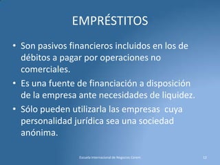 EMPRÉSTITOS
• Son pasivos financieros incluidos en los de
débitos a pagar por operaciones no
comerciales.
• Es una fuente de financiación a disposición
de la empresa ante necesidades de liquidez.
• Sólo pueden utilizarla las empresas cuya
personalidad jurídica sea una sociedad
anónima.
Escuela Internacional de Negocios Cerem

12

 