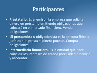 Participantes
• Prestatario: Es el emisor, la empresa que solicita
dinero en préstamo emitiendo obligaciones que
colocará en el mercado financiero. Vende
obligaciones.
• El prestamista u obligacionista es la persona física o
jurídica que presta el dinero porque. Compra
obligaciones
• Intermediario financiero. Es la entidad que hace
coincidir los intereses de ambos (necesidad dinerario
y ahorrador)

 
