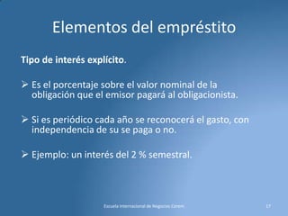 Elementos del empréstito
Tipo de interés explícito.
 Es el porcentaje sobre el valor nominal de la
obligación que el emisor pagará al obligacionista.

 Si es periódico cada año se reconocerá el gasto, con
independencia de su se paga o no.
 Ejemplo: un interés del 2 % semestral.

Escuela Internacional de Negocios Cerem

17

 
