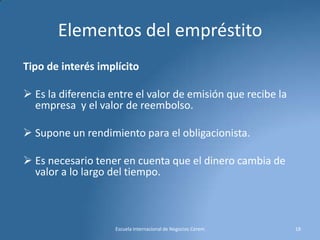 Elementos del empréstito
Tipo de interés implícito
 Es la diferencia entre el valor de emisión que recibe la
empresa y el valor de reembolso.

 Supone un rendimiento para el obligacionista.
 Es necesario tener en cuenta que el dinero cambia de
valor a lo largo del tiempo.

Escuela Internacional de Negocios Cerem

18

 
