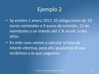 Ejemplo 2
• Se emiten 1 enero 2011 10 obligaciones de 10
euros nominales a 9 euros de emisión, 12 de
reembolso y un interés del 1 % anual, a dos
años.
• En este caso vamos a calcular la tasa de
interés efectiva, para ello igualamos lo que
recibimos a lo que pagamos:

Escuela Internacional de Negocios Cerem

26

 