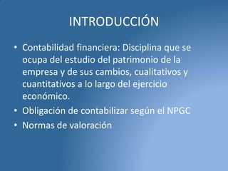 INTRODUCCIÓN
• Contabilidad financiera: Disciplina que se
ocupa del estudio del patrimonio de la
empresa y de sus cambios, cualitativos y
cuantitativos a lo largo del ejercicio
económico.
• Obligación de contabilizar según el NPGC
• Normas de valoración

 