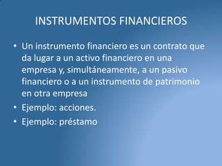 INSTRUMENTOS FINANCIEROS
• Un instrumento financiero es un contrato que
da lugar a un activo financiero en una
empresa y, simultáneamente, a un pasivo
financiero o a un instrumento de patrimonio
en otra empresa
• Ejemplo: acciones.
• Ejemplo: préstamo

 