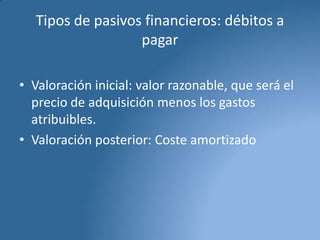 Tipos de pasivos financieros: débitos a
pagar
• Valoración inicial: valor razonable, que será el
precio de adquisición menos los gastos
atribuibles.
• Valoración posterior: Coste amortizado

 