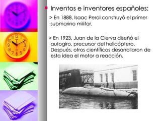 Inventos e inventores españoles: > En 1888, Isaac Peral construyó el primer submarino militar. > En 1923, Juan de la Cierva diseñó el autogiro, precursor del helicóptero. Después, otros científicos desarrollaron de esta idea el motor a reacción.  