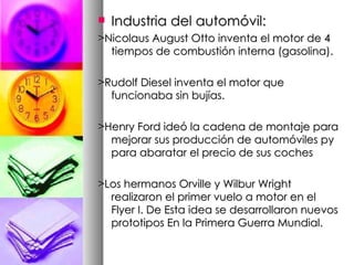 Industria del automóvil: >Nicolaus August Otto inventa el motor de 4 tiempos de combustión interna (gasolina). >Rudolf Diesel inventa el motor que funcionaba sin bujías. >Henry Ford ideó la cadena de montaje para mejorar sus producción de automóviles py para abaratar el precio de sus coches >Los hermanos Orville y Wilbur Wright realizaron el primer vuelo a motor en el Flyer I. De Esta idea se desarrollaron nuevos prototipos En la Primera Guerra Mundial. 