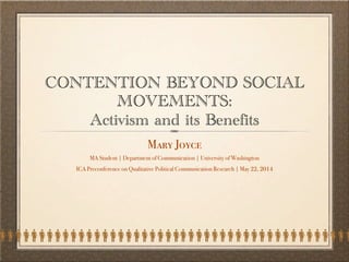 CONTENTION BEYOND SOCIAL
MOVEMENTS:
Activism and its Benefits
Mary Joyce
MA Student | Department of Communication | University of Washington
ICA Pre-Conference on Qualitative Political Communication Research | May 22, 2014
 