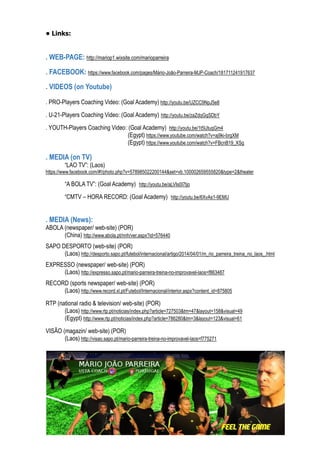 • Links:
. WEB-PAGE: http://mariop1.wixsite.com/marioparreira
. FACEBOOK: https://www.facebook.com/pages/Mário-João-Parreira-MJP-Coach/181711241917637
. VIDEOS (on Youtube)
. PRO-Players Coaching Video: (Goal Academy) http://youtu.be/UZCC9NpJ5e8
. U-21-Players Coaching Video: (Goal Academy) http://youtu.be/zaZdqGqSDbY
. YOUTH-Players Coaching Video: (Goal Academy) http://youtu.be/1t5lJtuqGm4
(Egypt) https://www.youtube.com/watch?v=aj9ki-brgXM
(Egypt) https://www.youtube.com/watch?v=FBcnB19_XSg
. MEDIA (on TV)
“LAO TV”: (Laos)
https://www.facebook.com/#!/photo.php?v=578985022200144&set=vb.100002659555820&type=2&theater
“A BOLA TV”: (Goal Academy) http://youtu.be/aLVIs0I7tjo
“CMTV – HORA RECORD: (Goal Academy) http://youtu.be/6XvAs1-9EMU
. MEDIA (News):
ABOLA (newspaper/ web-site) (POR)
(China) http://www.abola.pt/nnh/ver.aspx?id=576440
SAPO DESPORTO (web-site) (POR)
(Laos) http://desporto.sapo.pt/futebol/internacional/artigo/2014/04/01/m_rio_parreira_treina_no_laos_.html
EXPRESSO (newspaper/ web-site) (POR)
(Laos) http://expresso.sapo.pt/mario-parreira-treina-no-improvavel-laos=f863487
RECORD (sports newspaper/ web-site) (POR)
(Laos) http://www.record.xl.pt/Futebol/Internacional/interior.aspx?content_id=875805
RTP (national radio & television/ web-site) (POR)
(Laos) http://www.rtp.pt/noticias/index.php?article=727503&tm=47&layout=158&visual=49
(Egypt) http://www.rtp.pt/noticias/index.php?article=786280&tm=3&layout=123&visual=61
VISÃO (magazin/ web-site) (POR)
(Laos) http://visao.sapo.pt/mario-parreira-treina-no-improvavel-laos=f775271
 