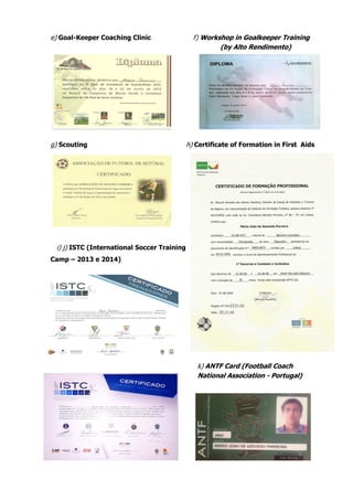 e) Goal-Keeper Coaching Clinic f) Workshop in Goalkeeper Training
(by Alto Rendimento)
g) Scouting h) Certificate of Formation in First Aids
i) j) ISTC (International Soccer Training
Camp – 2013 e 2014)
k) ANTF Card (Football Coach
National Association - Portugal)
 