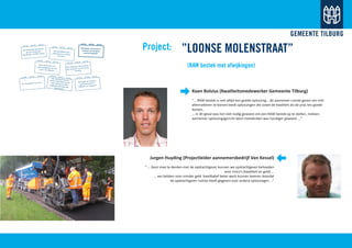 Koen Bolsius (Kwaliteitsmedewerker Gemeente Tilburg)
‘’… RAW bestek is niet altijd een goede oplossing… de aannemer ruimte geven om met
alternatieven te komen biedt oplossingen die zowel de kwaliteit als de prijs ten goede
komen…
… in dit geval was het niet nodig geweest om een RAW bestek op te stellen, meteen
aannemer oplossingsgericht laten meedenken was handiger geweest …”
Jurgen Huyding (Projectleider aannemersbedrijf Van Kessel)
“ … Door mee te denken met de opdrachtgever kunnen we opdrachtgever behoeden
voor risico’s (kwaliteit en geld) …
... we hebben voor minder geld kwalitatief beter werk kunnen leveren doordat
de opdrachtgever ruimte heeft gegeven voor andere oplossingen …”
”LOONSE MOLENSTRAAT”
(RAW bestek met afwijkingen)
Project:We ontwikkelen per thema
een set functionele
specificaties en EMVI criteria
We ontwikkelen past
performance en voeren
dat ook in
Verzamelen van kennis en
inzichten van alle good
practice projecten
Beste markt: dit is hetproject (ongeveer) en hoe
kunt u ons helpen?
Voor elk project dat we afron-
den evalueren we de samen-
werking
De 10 projecten van a tot z
Van elk project dat westarten beoordelen we dewijze waarop we EMVItoepassen & functioneelspecificeren
We helpen de markt de
gemeente beter te
begrijpen, en andersom
 
