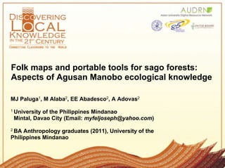 Folk maps and portable tools for sago forests:
Aspects of Agusan Manobo ecological knowledge

MJ Paluga1, M Alaba2, EE Abadesco2, A Adovas2
1 Universityof the Philippines Mindanao
 Mintal, Davao City (Email: myfeljoseph@yahoo.com)
2 BA Anthropology graduates (2011), University of the
Philippines Mindanao
 