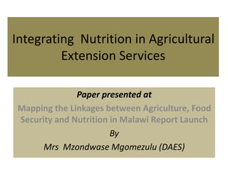 Integrating Nutrition in Agricultural
Extension Services
Paper presented at
Mapping the Linkages between Agriculture, Food
Security and Nutrition in Malawi Report Launch
By
Mrs Mzondwase Mgomezulu (DAES)
 