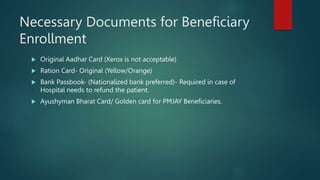 Necessary Documents for Beneficiary
Enrollment
 Original Aadhar Card (Xerox is not acceptable)
 Ration Card- Original (Yellow/Orange)
 Bank Passbook- (Nationalized bank preferred)- Required in case of
Hospital needs to refund the patient.
 Ayushyman Bharat Card/ Golden card for PMJAY Beneficiaries.
 