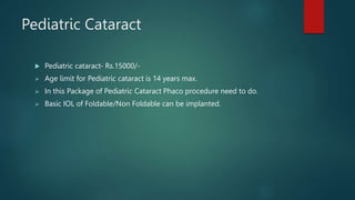 Pediatric Cataract
 Pediatric cataract- Rs.15000/-
 Age limit for Pediatric cataract is 14 years max.
 In this Package of Pediatric Cataract Phaco procedure need to do.
 Basic IOL of Foldable/Non Foldable can be implanted.
 
