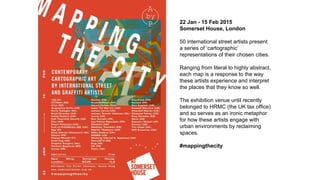 22 Jan - 15 Feb 2015
Somerset House, London
50 international street artists present
a series of ‘cartographic’
representations of their chosen cities.
Ranging from literal to highly abstract,
each map is a response to the way
these artists experience and interpret
the places that they know so well.
The exhibition venue until recently
belonged to HRMC (the UK tax office)
and so serves as an ironic metaphor
for how these artists engage with
urban environments by reclaiming
spaces.
#mappingthecity
 