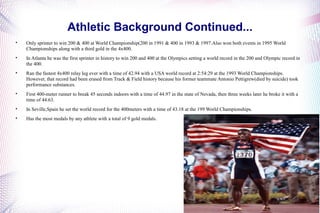 Athletic Background Continued... 
 Only sprinter to win 200 & 400 at World Championship(200 in 1991 & 400 in 1993 & 1997.Also won both events in 1995 World 
Championships along with a third gold in the 4x400. 
 In Atlanta he was the first sprinter in history to win 200 and 400 at the Olympics setting a world record in the 200 and Olympic record in 
the 400. 
 Ran the fastest 4x400 relay leg ever with a time of 42.94 with a USA world record at 2:54:29 at the 1993 World Championships. 
However, that record had been erased from Track & Field history because his former teammate Antonio Pettigrew(died by suicide) took 
performance substances. 
 First 400-meter runner to break 45 seconds indoors with a time of 44.97 in the state of Nevada, then three weeks later he broke it with a 
time of 44.63. 
 In Seville,Spain he set the world record for the 400meters with a time of 43.18 at the 199 World Championships. 
 Has the most medals by any athlete with a total of 9 gold medals. 
 