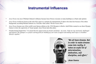 Instrumental Influences 
 Jesse Owens was one of Michael Johnson's influence because Jesse Owens overcame so many hardships as a black male sprinter. 
 Jesse Owens would race horses at the end of his career as a sprinter for entertainment of others who shun him because of his ethnic 
background, according Michael Johnson in a YouTube video called “Worlds Fastest Men.” 
 Jesse Owens became one of the world's most famous athletes at the 1936 Olympics in Berlin. Adolf Hitler wanted to use these Olympic 
Games to show the superiority of 'Aryan' people. Jesse Owens had other plans. 
 Friends,Family,Team(USA).” I've found that the support from my friends and family—my team—helps me stay motivated, challenged 
and inspired. The Olympics is a perfect starting point for building up your team of support and making small steps to a healthier 
lifestyle, together.” 
 
