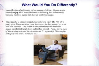 What Would You Do Differently? 
 Inconsideration after focusing on his successes, Michael Johnson would 
certainly enjoy life if he decided to do it differently. But unfortunately, 
track and field was a great path that led him to his success 
 These days he is a man who really knows how to enjoy life. “My life is 
pretty good. I’m on vacation every three weeks. In the evening I get to sit 
here with this view” – he sweeps a hand toward the well-manicured 
garden outside the French doors and the bay beyond – “and I have a glass 
of wine with my wife and have friends over. It’s a great life, I love to play 
and I play very hard. I work hard too.” 
 