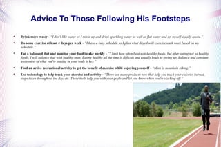 Advice To Those Following His Footsteps 
 Drink more water - “I don't like water so I mix it up and drink sparkling water as well as flat water and set myself a daily quota.” 
 Do some exercise at least 4 days per week - “I have a busy schedule so I plan what days I will exercise each week based on my 
schedule.” 
 Eat a balanced diet and monitor your food intake weekly - “I limit how often I eat non-healthy foods, but after eating not so healthy 
foods, I will balance that with healthy ones. Eating healthy all the time is difficult and usually leads to giving up. Balance and constant 
awareness of what you're putting in your body is key.” 
 Find an active recreational activity to get the benefit of exercise while enjoying yourself - “Mine is mountain biking.” 
 Use technology to help track your exercise and activity - “There are many products now that help you track your calories burned, 
steps taken throughout the day, etc. These tools help you with your goals and let you know when you're slacking off.” 
 