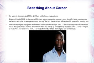 Best thing About Career 
 Set records after records (400m & 200m) with plenty expectations. 
 Since retiring in 2001, he has started his own sports consulting company, provides television commentary 
and writes a regular newspaper column. Jeremy Wariner also selected Johnson as his agent after turning pro. 
 Johnson thoroughly enjoys the wealth that his success has bought him. “From as young as I can remember, 
this is the life I always wanted. I wanted to have the luxury of having really nice fast cars – I have a couple 
of McLarens and a Porsche and…” he stops himself, perhaps thinking he has said enough. 
 