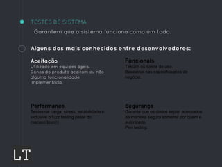 TESTES DE SISTEMA
Garantem que o sistema funciona como um todo.
Alguns dos mais conhecidos entre desenvolvedores:
Aceitação
Utilizado em equipes ágeis.
Donos do produto aceitam ou não
alguma funcionalidade
implementada.
Funcionais
Testam os casos de uso.
Baseados nas especificações de
negócio.
Performance
Testes de carga, stress, estabilidade e
inclusive o fuzz testing (teste do
macaco louco)
Segurança
Garante que os dados sejam acessados
de maneira segura somente por quem é
autorizado.
Pen testing.
 