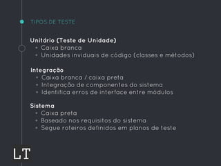 TIPOS DE TESTE
Unitário (Teste de Unidade)
◦ Caixa branca
◦ Unidades inviduais de código (classes e métodos)
Integração
◦ Caixa branca / caixa preta
◦ Integração de componentes do sistema
◦ Identifica erros de interface entre módulos
Sistema
◦ Caixa preta
◦ Baseado nos requisitos do sistema
◦ Segue roteiros definidos em planos de teste
 