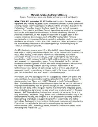 Marshall Junction Partners Fall Review
      C o rs is , P ro m o tio n s .c o m a n d S o c k w a E x p e rie n c e G re a t Q u a rte r

NEW YORK, NY, November 25, 2012—Marshall Junction Partners, a private
equity firm and venture incubator, found themselves amidst a number of new and
exciting projects spanning across each of our portfolio properties throughout the
Fall season. These last few months have paved the way for both managing
partners, Gregg Alwine and David Barnett, to continue expanding the companies’
workforces, make significant investments in further developing their line of
products and services, as well as provide additional to support each of their
ongoing initiatives. Since August, each of the Marshall Junction Partners
companies have commenced its latest marketing and public relations push via a
number of social media outlets. Now, their customers, clients and partners have
the ability to stay abreast of all the latest happenings by following along on
Twitter, Facebook and LinkedIn.

Our IT infrastructure management firm, Corsis LLC, has embarked on several
new projects helping companies mitigate data center risk and reduce costs in the
cloud. Most notably, Corsis client, HealthGuru, was recently featured in
an Amazon Web Services Case Study, which examined the New York City-
based online health company’s shift to AWS and the deployment of additional
web servers to increase caching space. During this period, the firm had also
hired new associate Spencer Mindlin, who since joining the team, has assumed
the role of overseeing audit and advisory services. Additionally, in the
forthcoming weeks, Corsis will be hosting a number of meet-ups, which will
aggregate industry professionals to discuss making the proper decisions with
your data in the cloud. You won’t want to miss these events…

Promotions.com, the leading provider for sweepstakes, instant-win games and
online contests, has launched several new projects in the month of October for
clients ranging from Clorox and HUB TV Network to Kraft Foods and Boston
Beer. “Certainly one of the most exciting campaigns that we had the pleasure of
helping execute recently was the globally-recognized The Gerber Generation
Photo Search 2012. With a fan page nearing five million fans and press galore,
it’s a pretty big deal. Whenever you see any of your products, which in this case
was our Like2Win application, featured in a campaign of such magnitude, it is
truly astonishing,” explained Gregg Alwine. As a brand who strives to stay at the
forefront of the industry, the company is in the process of expanding its market-
leading lineup of products to support the growth of social media and mobile
technology. Testament to its commitment to innovate customer-activation tactics,
Promotions.com will also be featured in several upcoming near field
communication (NFC) technology artices, written by Connecticut-based social
marketing firm, RTB Social LLC.
 