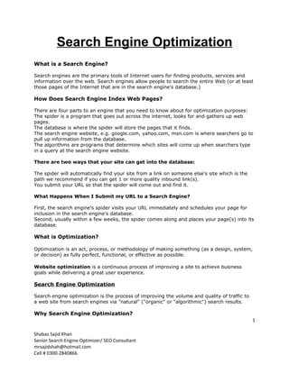 Search Engine Optimization
What is a Search Engine?

Search engines are the primary tools of Internet users for finding products, services and
information over the web. Search engines allow people to search the entire Web (or at least
those pages of the Internet that are in the search engine's database.)

How Does Search Engine Index Web Pages?

There are four parts to an engine that you need to know about for optimization purposes:
The spider is a program that goes out across the internet, looks for and gathers up web
pages.
The database is where the spider will store the pages that it finds.
The search engine website, e.g. google.com, yahoo.com, msn.com is where searchers go to
pull up information from the database.
The algorithms are programs that determine which sites will come up when searchers type
in a query at the search engine website.

There are two ways that your site can get into the database:

The spider will automatically find your site from a link on someone else's site which is the
path we recommend if you can get 1 or more quality inbound link(s).
You submit your URL so that the spider will come out and find it.

What Happens When I Submit my URL to a Search Engine?

First, the search engine's spider visits your URL immediately and schedules your page for
inclusion in the search engine's database.
Second, usually within a few weeks, the spider comes along and places your page(s) into its
database.

What is Optimization?

Optimization is an act, process, or methodology of making something (as a design, system,
or decision) as fully perfect, functional, or effective as possible.

Website optimization is a continuous process of improving a site to achieve business
goals while delivering a great user experience.

Search Engine Optimization

Search engine optimization is the process of improving the volume and quality of traffic to
a web site from search engines via "natural" ("organic" or "algorithmic") search results.

Why Search Engine Optimization?
                                                                                               1

Shabaz Sajid Khan
Senior Search Engine Optimizer/ SEO Consultant
mrsajidshah@hotmail.com
Cell # 0300-2840866
 