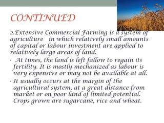 CONTINUED
2.Extensive Commercial Farming is a system of
agriculture in which relatively small amounts
of capital or labour investment are applied to
relatively large areas of land.
• At times, the land is left fallow to regain its
fertility. It is mostly mechanized as labour is
very expensive or may not be available at all.
• It usually occurs at the margin of the
agricultural system, at a great distance from
market or on poor land of limited potential.
Crops grown are sugarcane, rice and wheat.

 