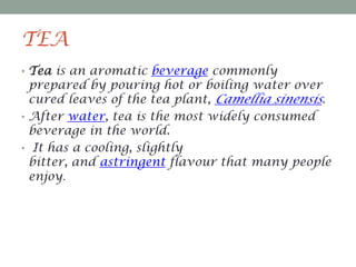 TEA
• Tea is an aromatic beverage commonly

prepared by pouring hot or boiling water over
cured leaves of the tea plant, Camellia sinensis.
• After water, tea is the most widely consumed
beverage in the world.
• It has a cooling, slightly
bitter, and astringent flavour that many people
enjoy.

 