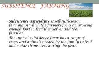 SUBSITENCE FARMING
• Subsistence agriculture is self-sufficiency

farming in which the farmers focus on growing
enough food to feed themselves and their
families.
• The typical subsistence farm has a range of
crops and animals needed by the family to feed
and clothe themselves during the year.

 