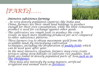[PART2]……
3.Intensive subsistence farming
• . In very densely populated countries like India and
China, farmers use their small land holdings to produce
enough for their own consumption, while the little remaining
produce is used for exchange against other goods.
• The cultivators use simple tools to produce the crop. It
results in much more foodbeing produced per acre compared
to other subsistence patterns .
• These farmers try to obtain maximum yield from the
available lands by intensifying cultivation
techniques, including the preparation of paddy fields which
can be used year after year.
• In the most intensive situation, farmers may even create
terraces along steep hillsides to cultivate rice paddies. Such
fields are found in densely populated parts of Asia,such as in
The Philippines.
• They may also intensify by using manure, artificial
irrigation and animal waste as fertilizer.

 
