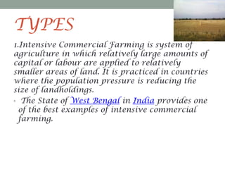 TYPES
1.Intensive Commercial Farming is system of
agriculture in which relatively large amounts of
capital or labour are applied to relatively
smaller areas of land. It is practiced in countries
where the population pressure is reducing the
size of landholdings.
• The State of West Bengal in India provides one
of the best examples of intensive commercial
farming.

 