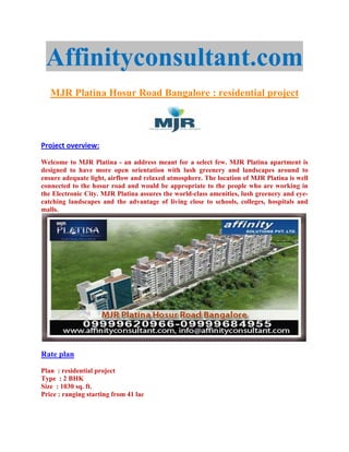 Affinityconsultant.com
   MJR Platina Hosur Road Bangalore : residential project




Project overview:

Welcome to MJR Platina - an address meant for a select few. MJR Platina apartment is
designed to have more open orientation with lush greenery and landscapes around to
ensure adequate light, airflow and relaxed atmosphere. The location of MJR Platina is well
connected to the hosur road and would be appropriate to the people who are working in
the Electronic City. MJR Platina assures the world-class amenities, lush greenery and eye-
catching landscapes and the advantage of living close to schools, colleges, hospitals and
malls.




Rate plan

Plan : residential project
Type : 2 BHK
Size : 1030 sq. ft.
Price : ranging starting from 41 lac
 