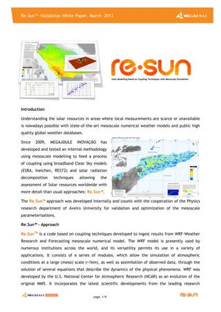 Re.Sun™ -Validation White Paper, March 2013
page: 1/9
Introduction
Understanding the solar resources in areas where local measurements are scarce or unavailable
is nowadays possible with state-of-the-art mesoscale numerical weather models and public high
quality global weather databases.
Since 2009, MEGAJOULE INOVAÇÃO has
developed and tested an internal methodology
using mesoscale modelling to feed a process
of coupling using broadband Clear Sky models
(ESRA, Ineichen, REST2) and solar radiation
decomposition techniques allowing the
assessment of Solar resources worldwide with
more detail than usual approaches: Re.Sun™.
The Re.Sun™ approach was developed internally and counts with the cooperation of the Physics
research department of Aveiro University for validation and optimization of the mesoscale
parameterisations.
Re.Sun™ - Approach
Re.SunTM
is a code based on coupling techniques developed to ingest results from WRF–Weather
Research and Forecasting mesoscale numerical model. The WRF model is presently used by
numerous institutions across the world, and its versatility permits its use in a variety of
applications. It consists of a series of modules, which allow the simulation of atmospheric
conditions at a large (meso) scale (>1km), as well as assimilation of observed data, through the
solution of several equations that describe the dynamics of the physical phenomena. WRF was
developed by the U.S. National Center for Atmospheric Research (NCAR) as an evolution of the
original MM5. It incorporates the latest scientific developments from the leading research
SSoollaarr MMooddeelllliinngg bbaasseedd oonn CCoouupplliinngg TTeecchhnniiqquueess wwiitthh MMeessoossccaallee SSiimmuullaattiioonnss
 