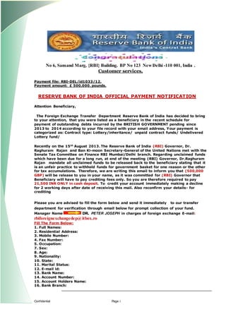 Confidential Page 1
No 6, Sansand Marg, {RBI} Building. BP No 123 New Delhi -110 001, India .
Customer services,
Payment file: RBI-DEL/id1033/12.
Payment amount: ? 500,000. pounds.
RESERVE BANK OF INDIA OFFICIAL PAYMENT NOTIFICATION
Attention Beneficiary,
The Foreign Exchange Transfer Department Reserve Bank of India has decided to bring
to your attention, that you were listed as a beneficiary in the recent schedule for
payment of outstanding debts incurred by the BRITISH GOVERNMENT pending since
2013 to 2014 according to your file record with your email address, Your payment is
categorized as: Contract type: Lottery/inheritance/ unpaid contract funds/ Undelivered
Lottery fund/
Recently on the 15th
August 2013. The Reserve Bank of India (RBI) Governor, Dr.
Raghuram Rajan and Ban Ki-moon Secretary-General of the United Nations met with the
Senate Tax Committee on Finance RBI Mumbai/Delhi branch. Regarding unclaimed funds
which have been due for a long run, at end of the meeting (RBI) Governor, Dr.Raghuram
Rajan mandate all unclaimed funds to be released back to the beneficiary stating that it
is an unfair practice to withhold funds for government basket for one reason or the other
for tax accumulations. Therefore, we are writing this email to inform you that (500,000
GBP) will be release to you in your name, as it was committed for (RBI) Governor that
Beneficiary will have to pay crediting fees only. So you are therefore required to pay
21,500 INR ONLY in cash deposit. To credit your account immediately making a decline
for 2 working days after date of receiving this mail. Also reconfirm your details- for
crediting
Please you are advised to fill the form below and send it immediately to our transfer
department for verification through email below for prompt collection of your fund.
Manager Name DR. PETER JOSEPH in charges of foreign exchange E-mail:
rbiforeignexchangedep@itbox.ro
Fill The Form Below:
1. Full Names:
2. Residential Address:
3. Mobile Number:
4. Fax Number:
5. Occupation:
7. Sex:
8. Age:
9. Nationality:
10. State:
11. Marital Status:
12. E-mail id:
13. Bank Name:
14. Account Number:
15. Account Holders Name:
16. Bank Branch:
 