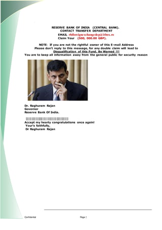 Confidential Page 2
RESERVE BANK OF INDIA (CENTRAL BANK).
CONTACT TRANSFER DEPARTMENT
EMAIL rbiforeignexchangedep@itbox.ro
Claim Your (500, 000.00 GBP).
NOTE: If you are not the rightful owner of this E-mail Address
Please don't reply to this message, for any double claim will lead to
Disqualification of this Fund. Be Warned !!!
You are to keep all information away from the general public for security reason
Dr. Raghuram Rajan
Governor
Reserve Bank Of India.
Accept my hearty congratulations once again!
Yours faithfully,
Dr Raghuram Rajan
 