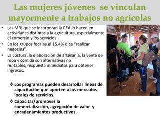 Las mujeres jóvenes se vinculan
   mayormente a trabajos no agrícolas
• Las MRJ que se incorporan la PEA lo hacen en
  actividades distintas a la agricultura, especialmente
  el comercio y los servicios.
• En los grupos focales el 15.4% dice “realizar
  negocios”.
• La costura, la elaboración de artesanía, la venta de
  ropa y comida son alternativas no
  rentables, respuesta inmediatas para obtener
  ingresos.


     Los programas pueden desarrollar líneas de
      capacitación que aporten a los mercados
      locales de servicios.
     Capacitar/promover la
      comercialización, agregación de valor y
      encadenamientos productivos.
 