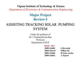 Vignan Institute of Technology & Science
Department of Electronics & Communication Engineering
Major Project
Review-I
ASSISTING TRACKING SOLAR PUMPING
SYSTEM
Under the guidance of
Dr. J Venkateshwara Rao
Professor
Department of ECE
Batch - B13
20891A0484 G.Revanth
20891A04A9 P.Bhavani
20891A0468 B.Neha varsha
20891A0462 A.Tejasri
 