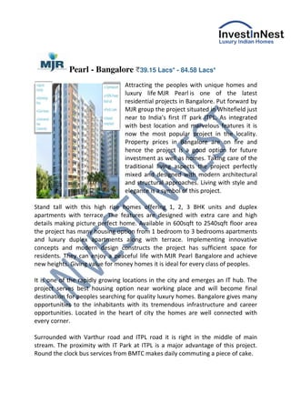 Pearl - Bangalore         39.15 Lacs* - 84.58 Lacs*

                                Attracting the peoples with unique homes and
                                luxury life MJR Pearl is one of the latest
                                residential projects in Bangalore. Put forward by
                                MJR group the project situated in Whitefield just
                                near to India's first IT park ITPL. As integrated
                                with best location and marvelous features it is
                                now the most popular project in the locality.
                                Property prices in Bangalore are on fire and
                                hence the project is a good option for future
                                investment as well as homes. Taking care of the
                                traditional living aspects the project perfectly
                                mixed and designed with modern architectural
                                and structural approaches. Living with style and
                                elegance is a symbol of this project.

Stand tall with this high rise homes offering 1, 2, 3 BHK units and duplex
apartments with terrace. The features are designed with extra care and high
details making picture perfect home. Available in 600sqft to 2540sqft floor area
the project has many housing option from 1 bedroom to 3 bedrooms apartments
and luxury duplex apartments along with terrace. Implementing innovative
concepts and modern design constructs the project has sufficient space for
residents. They can enjoy a peaceful life with MJR Pearl Bangalore and achieve
new heights. Giving value for money homes it is ideal for every class of peoples.

It is one of the rapidly growing locations in the city and emerges an IT hub. The
project serves best housing option near working place and will become final
destination for peoples searching for quality luxury homes. Bangalore gives many
opportunities to the inhabitants with its tremendous infrastructure and career
opportunities. Located in the heart of city the homes are well connected with
every corner.

Surrounded with Varthur road and ITPL road it is right in the middle of main
stream. The proximity with IT Park at ITPL is a major advantage of this project.
Round the clock bus services from BMTC makes daily commuting a piece of cake.
 
