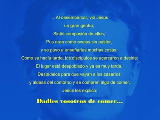 …Al desembarcar, vió Jesús
un gran gentío,
Sintió compasión de ellos,
Pus eran como ovejas sin pastor,
y se puso a enseñarles muchas cosas.
Como se hacía tarde, los discípulos se acercaron a decirle:
El lugar está despoblado y ya es muy tarde.
Despídelos para que vayan a los caseríos
y aldeas del contorno y se compren algo de comer.
Jesús les explicó:

Dadles vosotros de comer…

 