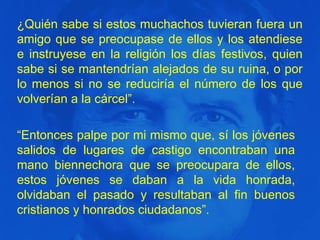 ¿Quién sabe si estos muchachos tuvieran fuera un
amigo que se preocupase de ellos y los atendiese
e instruyese en la religión los días festivos, quien
sabe si se mantendrían alejados de su ruina, o por
lo menos si no se reduciría el número de los que
volverían a la cárcel”.
“Entonces palpe por mi mismo que, sí los jóvenes
salidos de lugares de castigo encontraban una
mano biennechora que se preocupara de ellos,
estos jóvenes se daban a la vida honrada,
olvidaban el pasado y resultaban al fin buenos
cristianos y honrados ciudadanos”.

 