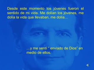 Desde este momento los jóvenes fueron el
sentido de mi vida. Me dolían los jóvenes, me
dolía la vida que llevaban, me dolía…

…y me sentí “ enviado de Dios” en
medio de ellos.

 