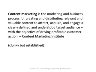 Jasmine Sante - Sante Strategies - @mjsante - @webmavensdc
Content marketing is the marketing and business
process for creating and distributing relevant and
valuable content to attract, acquire, and engage a
clearly defined and understood target audience –
with the objective of driving profitable customer
action. – Content Marketing Institute
(clunky but established)
 