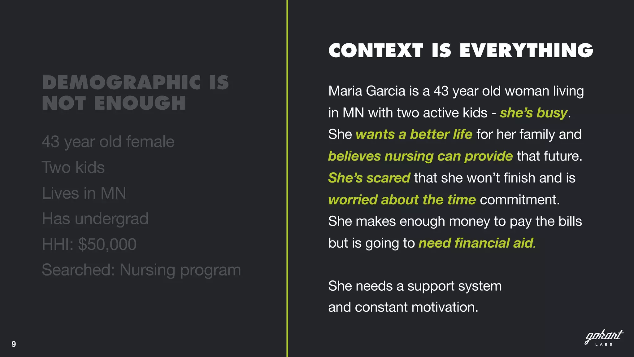 9
Maria Garcia is a 43 year old woman living
in MN with two active kids - she’s busy.
She wants a better life for her family and
believes nursing can provide that future.
She’s scared that she won’t finish and is
worried about the time commitment.
She makes enough money to pay the bills
but is going to need financial aid.  
 
She needs a support system  
and constant motivation.
CONTEXT IS EVERYTHING
43 year old female 

Two kids 

Lives in MN 

Has undergrad 

HHI: $50,000 

Searched: Nursing program
DEMOGRAPHIC IS  
NOT ENOUGH
 