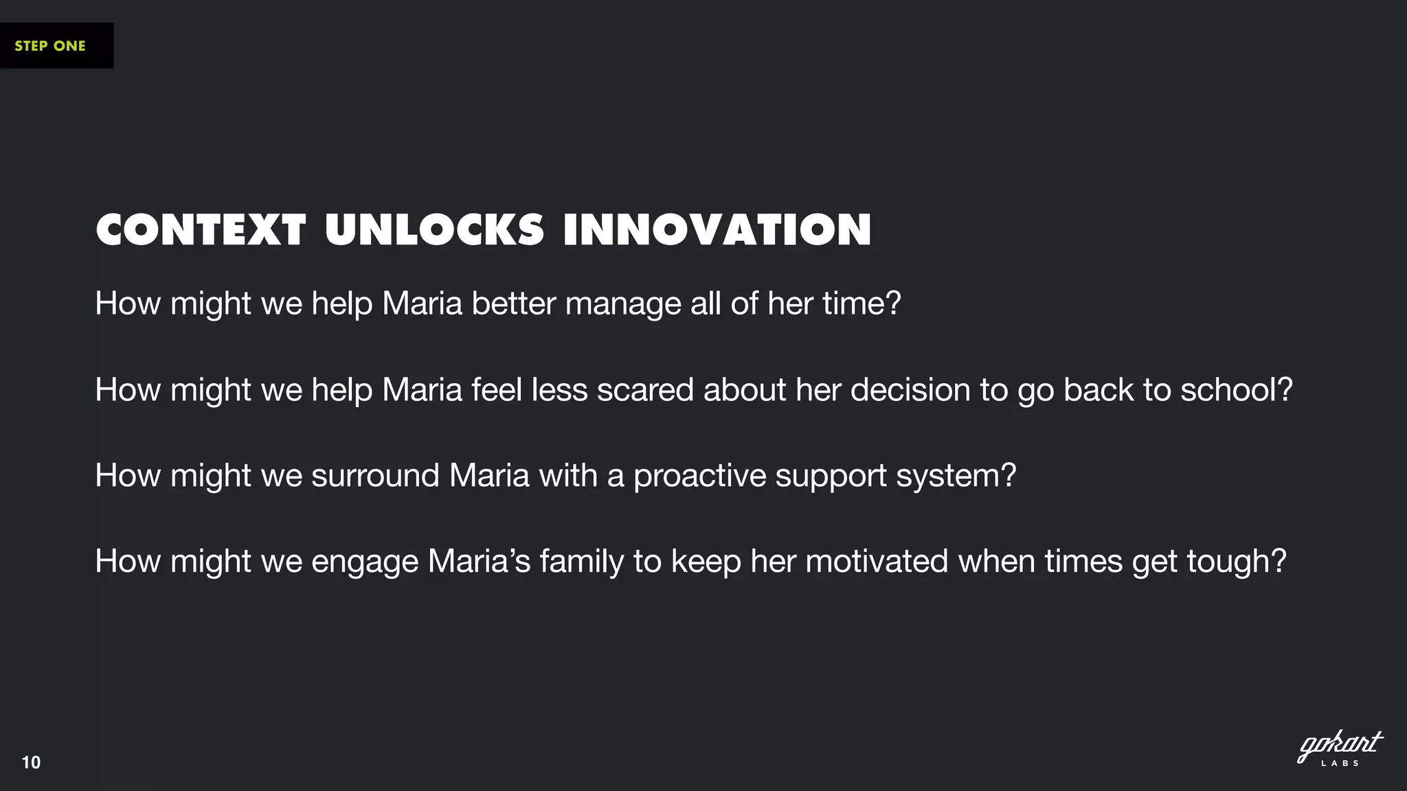 10
STEP ONE
CONTEXT UNLOCKS INNOVATION
How might we help Maria better manage all of her time? 

How might we help Maria feel less scared about her decision to go back to school? 

How might we surround Maria with a proactive support system? 

How might we engage Maria’s family to keep her motivated when times get tough?
 