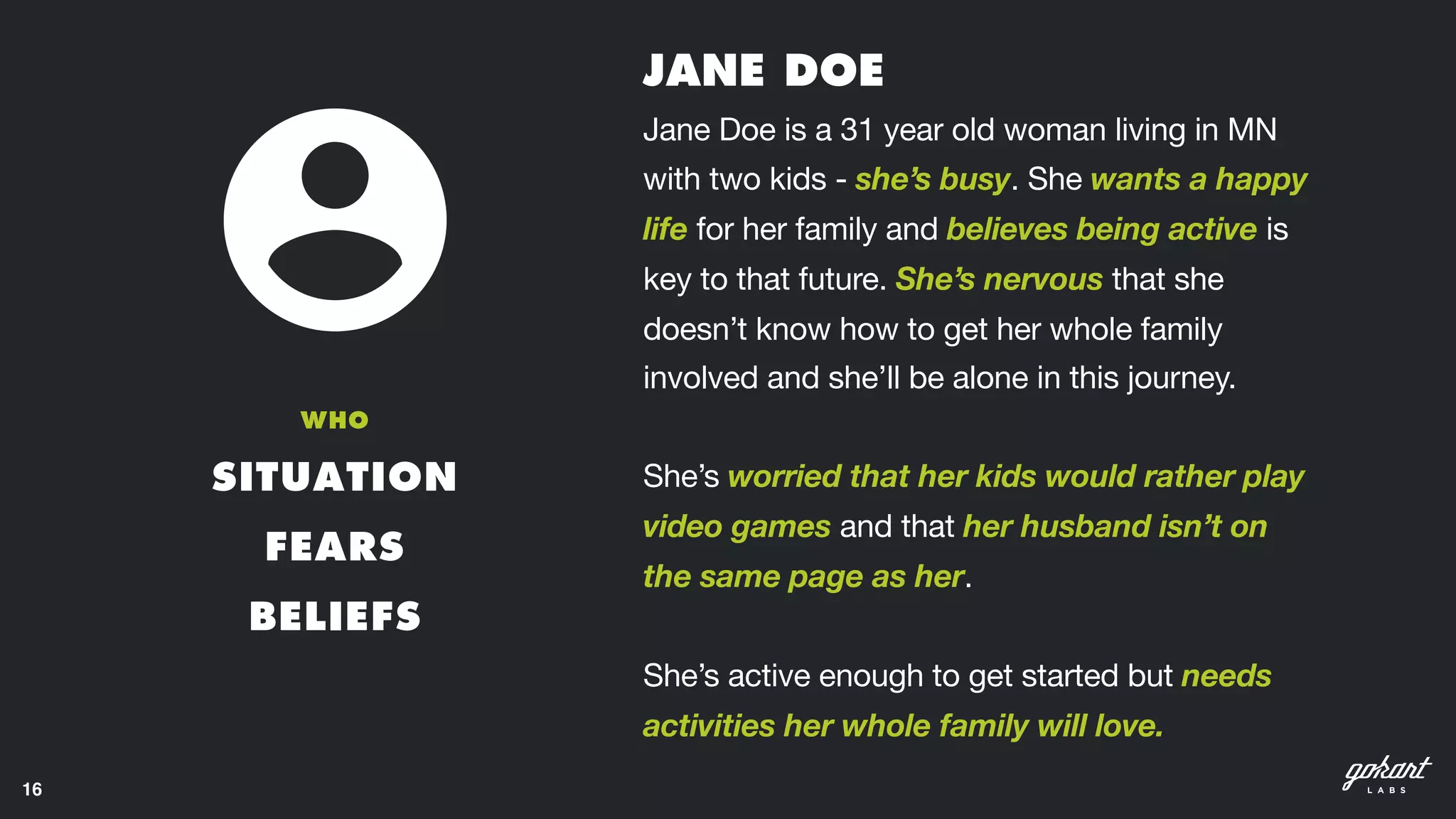 16
SITUATION
FEARS
BELIEFS
WHO
Jane Doe is a 31 year old woman living in MN
with two kids - she’s busy. She wants a happy
life for her family and believes being active is
key to that future. She’s nervous that she
doesn’t know how to get her whole family
involved and she’ll be alone in this journey. 

She’s worried that her kids would rather play
video games and that her husband isn’t on
the same page as her. 

She’s active enough to get started but needs
activities her whole family will love. 
JANE DOE
 